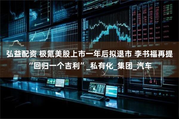 弘益配资 极氪美股上市一年后拟退市 李书福再提“回归一个吉利”_私有化_集团_汽车