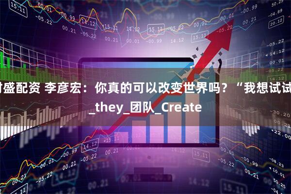 财盛配资 李彦宏：你真的可以改变世界吗？“我想试试”_they_团队_Create