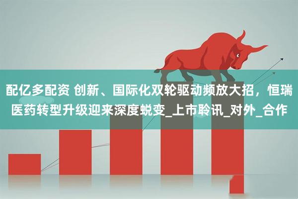 配亿多配资 创新、国际化双轮驱动频放大招，恒瑞医药转型升级迎来深度蜕变_上市聆讯_对外_合作