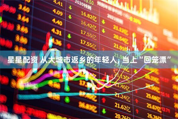 星星配资 从大城市返乡的年轻人, 当上“回笼漂”