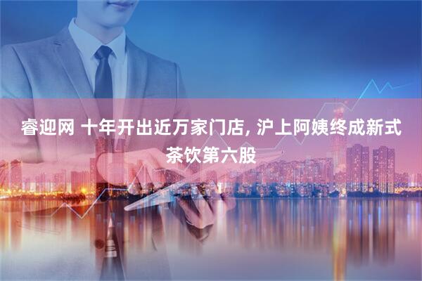 睿迎网 十年开出近万家门店, 沪上阿姨终成新式茶饮第六股