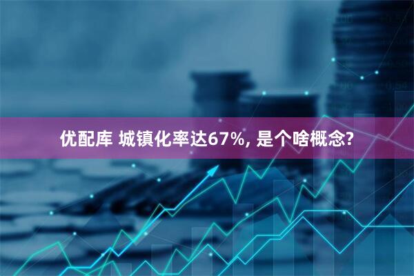 优配库 城镇化率达67%, 是个啥概念?