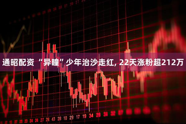 通昭配资 “异瞳”少年治沙走红, 22天涨粉超212万