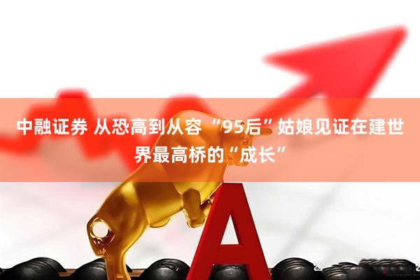 中融证券 从恐高到从容 “95后”姑娘见证在建世界最高桥的“成长”