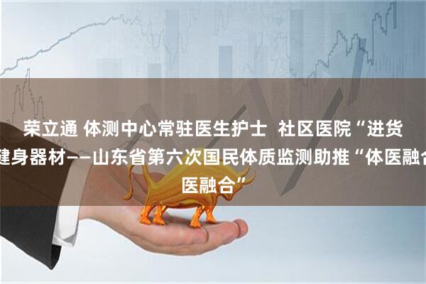 荣立通 体测中心常驻医生护士  社区医院“进货”健身器材——山东省第六次国民体质监测助推“体医融合”