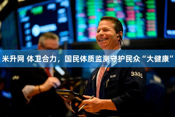 米升网 体卫合力，国民体质监测守护民众“大健康”