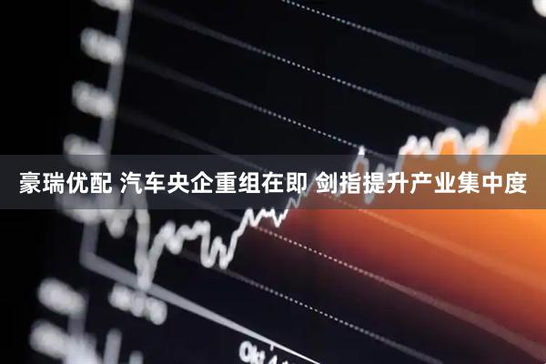 豪瑞优配 汽车央企重组在即 剑指提升产业集中度