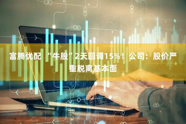 富腾优配  “牛股”2天回调15%！公司：股价严重脱离基本面
