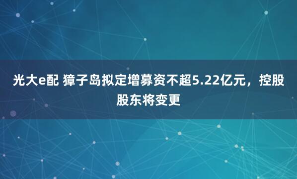 光大e配 獐子岛拟定增募资不超5.22亿元，控股股东将变更