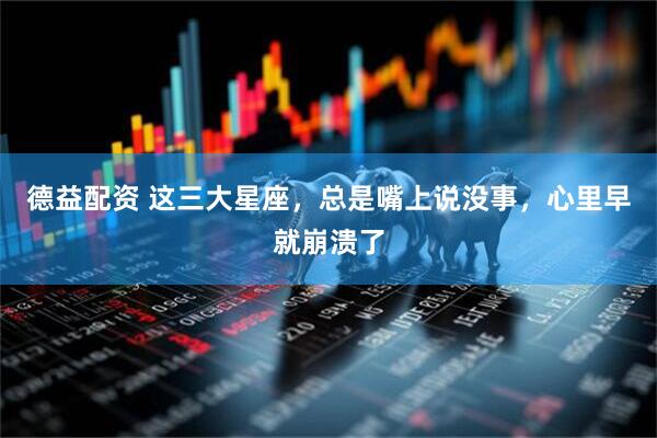 德益配资 这三大星座，总是嘴上说没事，心里早就崩溃了