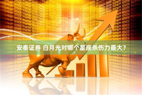 安泰证券 白月光对哪个星座杀伤力最大？