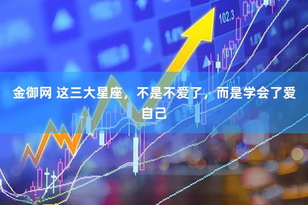 金御网 这三大星座，不是不爱了，而是学会了爱自己