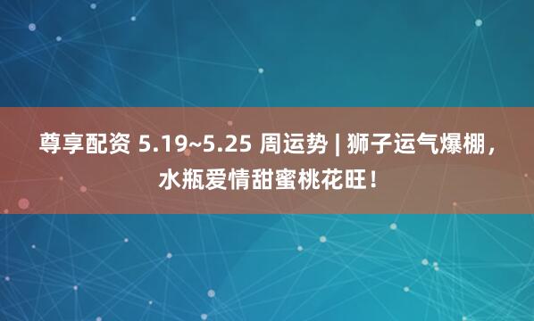 尊享配资 5.19~5.25 周运势 | 狮子运气爆棚，水瓶爱情甜蜜桃花旺！