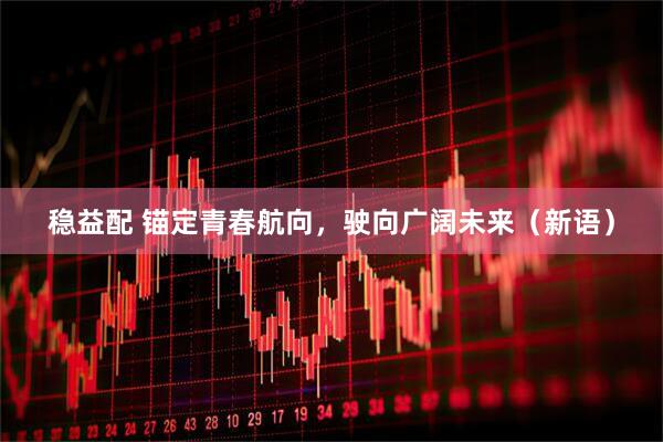 稳益配 锚定青春航向，驶向广阔未来（新语）