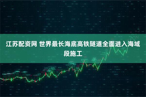 江苏配资网 世界最长海底高铁隧道全面进入海域段施工