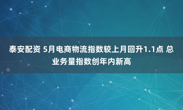 泰安配资 5月电商物流指数较上月回升1.1点 总业务量指数创年内新高