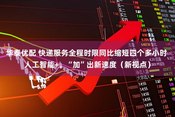 华泰优配 快递服务全程时限同比缩短四个多小时 人工智能+，“加”出新速度（新视点）
