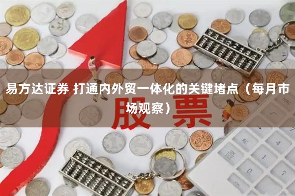易方达证券 打通内外贸一体化的关键堵点（每月市场观察）