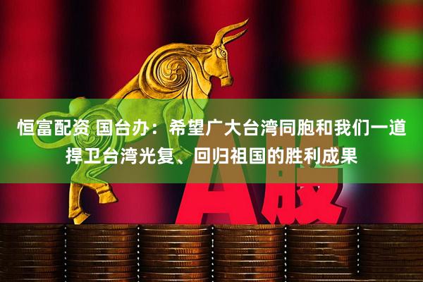 恒富配资 国台办：希望广大台湾同胞和我们一道捍卫台湾光复、回归祖国的胜利成果