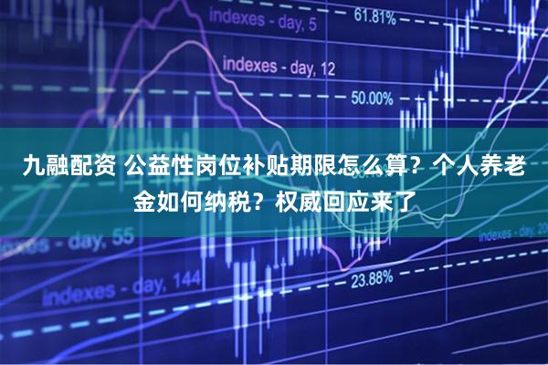 九融配资 公益性岗位补贴期限怎么算？个人养老金如何纳税？权威回应来了