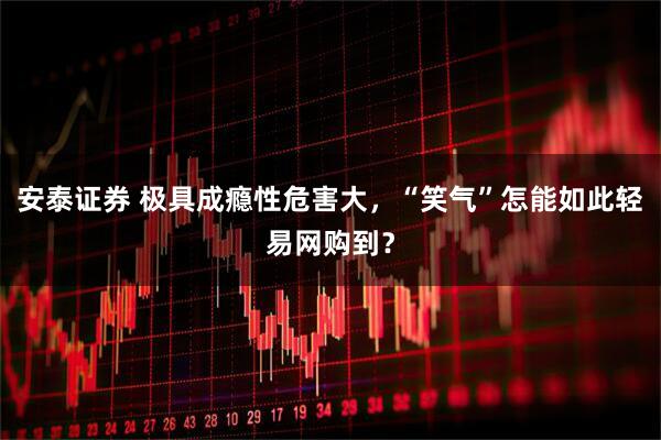 安泰证券 极具成瘾性危害大，“笑气”怎能如此轻易网购到？