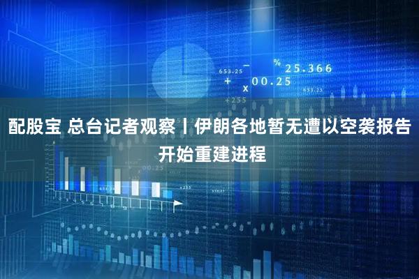 配股宝 总台记者观察丨伊朗各地暂无遭以空袭报告 开始重建进程