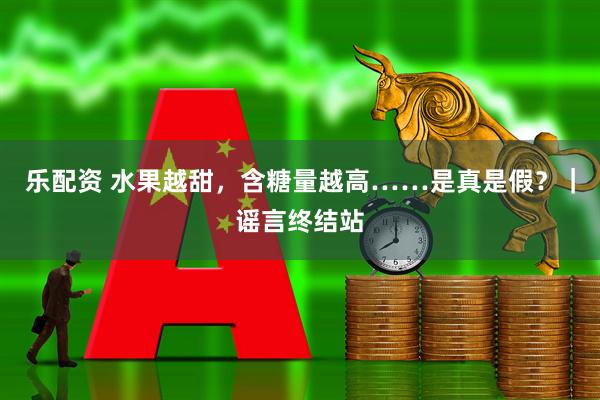 乐配资 水果越甜，含糖量越高……是真是假？｜谣言终结站