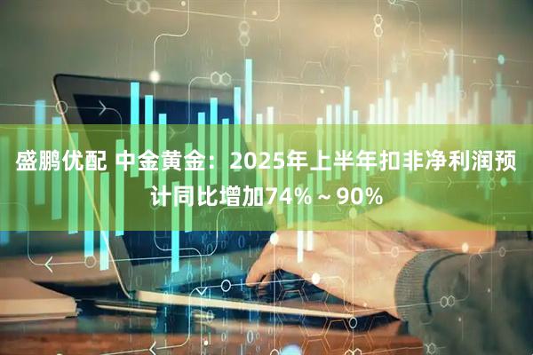 盛鹏优配 中金黄金：2025年上半年扣非净利润预计同比增加74%～90%
