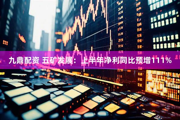 九鼎配资 五矿发展：上半年净利同比预增111%