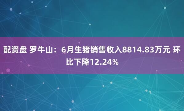 配资盘 罗牛山：6月生猪销售收入8814.83万元 环比下降12.24%