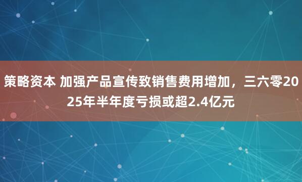 策略资本 加强产品宣传致销售费用增加，三六零2025年半年度亏损或超2.4亿元