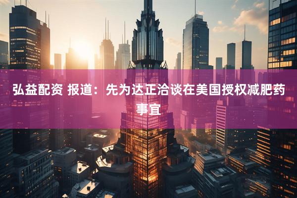 弘益配资 报道：先为达正洽谈在美国授权减肥药事宜
