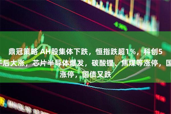 鼎冠策略 AH股集体下跌，恒指跌超1%，科创50指数午后大涨，芯片半导体爆发，碳酸锂、焦煤等涨停，国债又跌