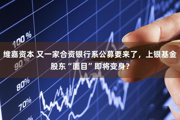 维嘉资本 又一家合资银行系公募要来了，上银基金股东“面目”即将变身？