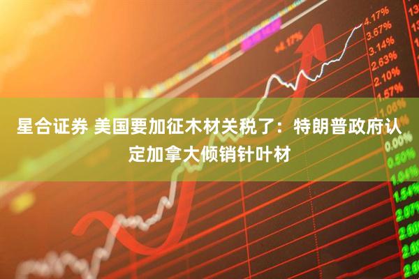 星合证券 美国要加征木材关税了：特朗普政府认定加拿大倾销针叶材