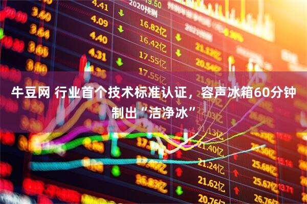 牛豆网 行业首个技术标准认证，容声冰箱60分钟制出“洁净冰”