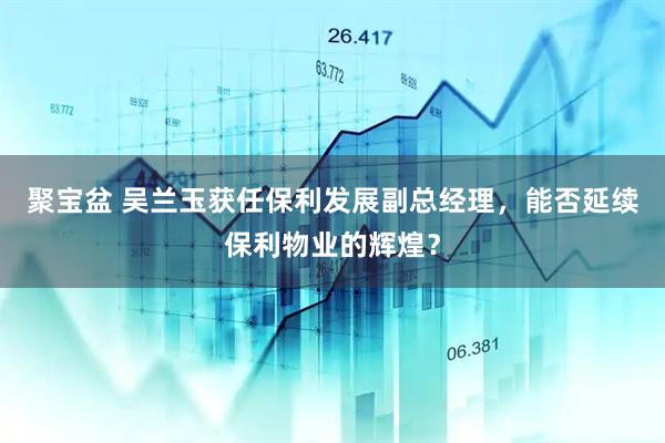 聚宝盆 吴兰玉获任保利发展副总经理，能否延续保利物业的辉煌？