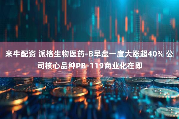 米牛配资 派格生物医药-B早盘一度大涨超40% 公司核心品种PB-119商业化在即