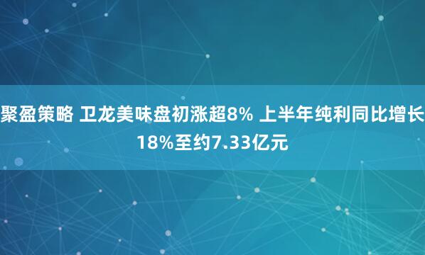聚盈策略 卫龙美味盘初涨超8% 上半年纯利同比增长18%至约7.33亿元