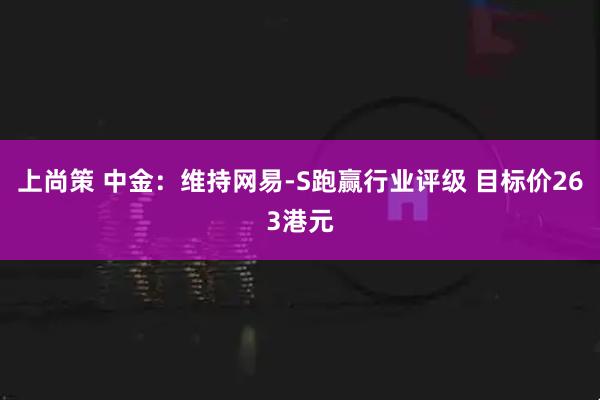 上尚策 中金：维持网易-S跑赢行业评级 目标价263港元