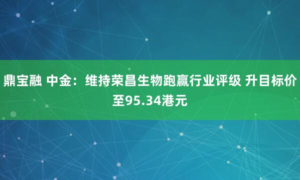 鼎宝融 中金：维持荣昌生物跑赢行业评级 升目标价至95.34港元