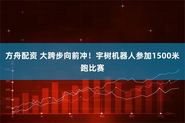 方舟配资 大跨步向前冲！宇树机器人参加1500米跑比赛