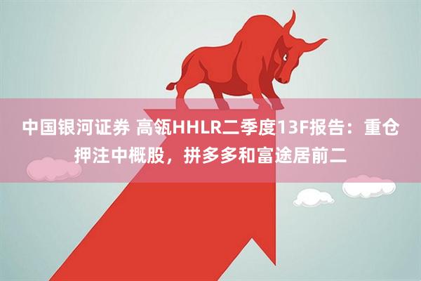 中国银河证券 高瓴HHLR二季度13F报告：重仓押注中概股，拼多多和富途居前二