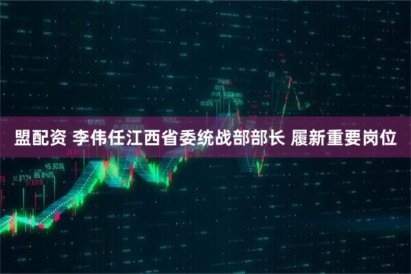 盟配资 李伟任江西省委统战部部长 履新重要岗位