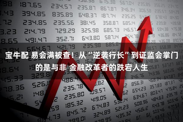 宝牛配 易会满被查！从“逆袭行长”到证监会掌门的是与非 金融改革者的跌宕人生