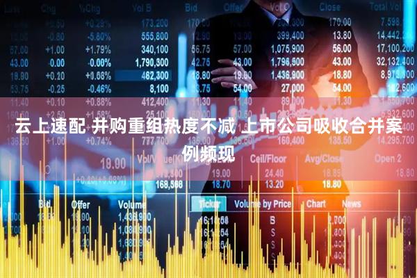 云上速配 并购重组热度不减 上市公司吸收合并案例频现