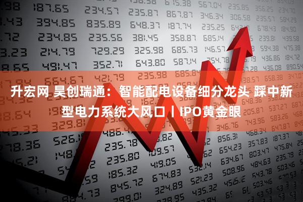升宏网 昊创瑞通：智能配电设备细分龙头 踩中新型电力系统大风口丨IPO黄金眼