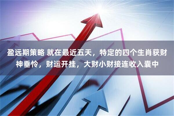 盈远期策略 就在最近五天，特定的四个生肖获财神垂怜，财运开挂，大财小财接连收入囊中