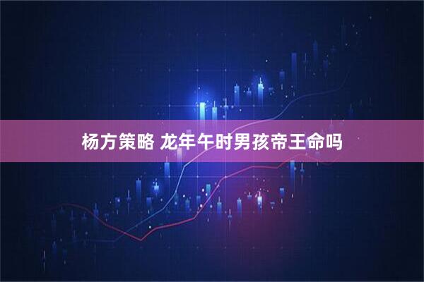 杨方策略 龙年午时男孩帝王命吗