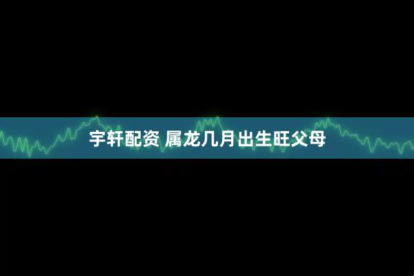 宇轩配资 属龙几月出生旺父母